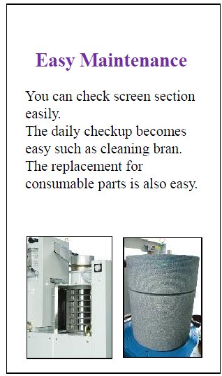 yamamoto- Easy Maintenance
You can check screen section easily.
The daily checkup becomes
easy such as cleaning bran.
The replacement for
consumable parts is also easy.asymaintenance -21new.jpg - 38726 Bytes